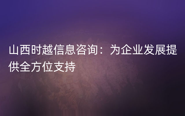 山西时越信息咨询：为企业发展提供全方位支持