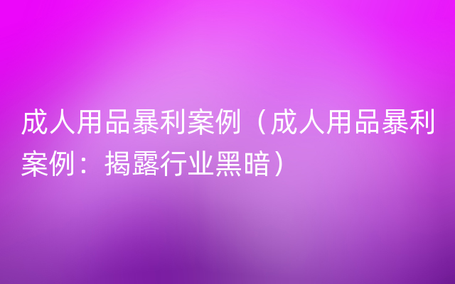 成人用品暴利案例（成人用品暴利案例：揭露行业黑暗）