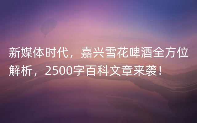 新媒体时代，嘉兴雪花啤酒全方位解析，2500字百科文章来袭！