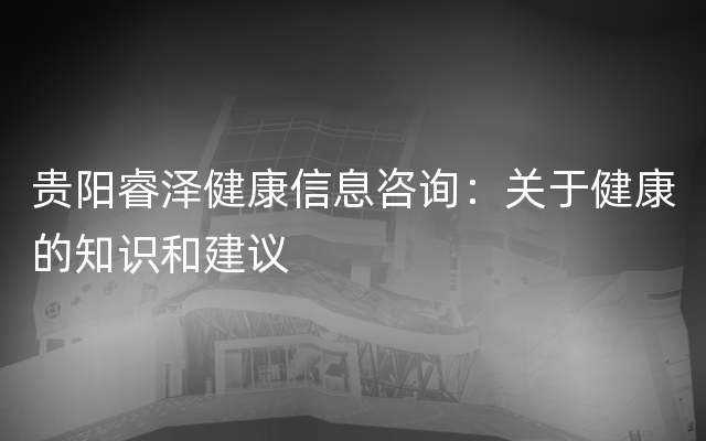 贵阳睿泽健康信息咨询：关于健康的知识和建议