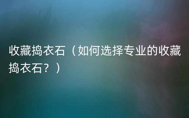 收藏捣衣石（如何选择专业的收藏捣衣石？）