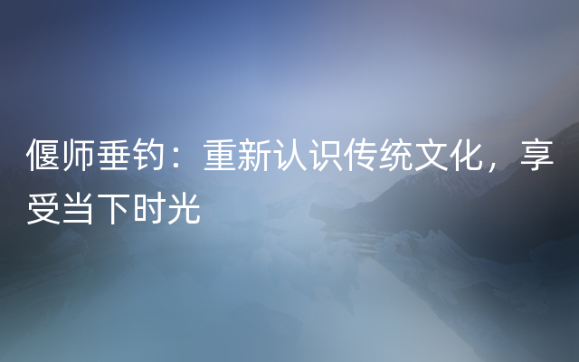 偃师垂钓：重新认识传统文化，享受当下时光