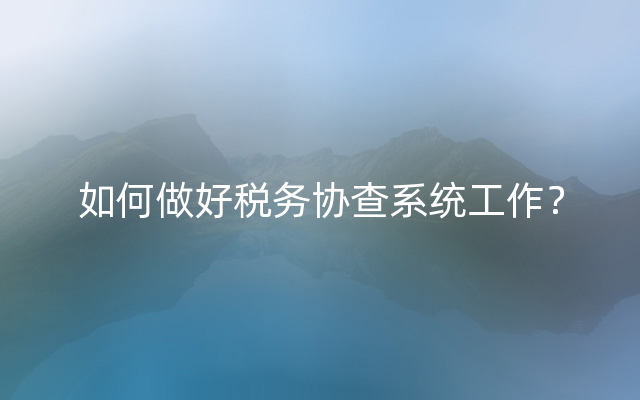 如何做好税务协查系统工作？