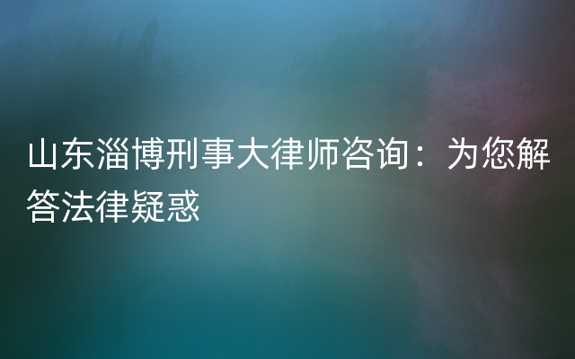 山东淄博刑事大律师咨询：为您解答法律疑惑