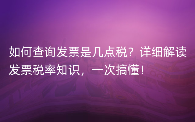 如何查询发票是几点税？详细解读发票税率知识，一次搞懂！