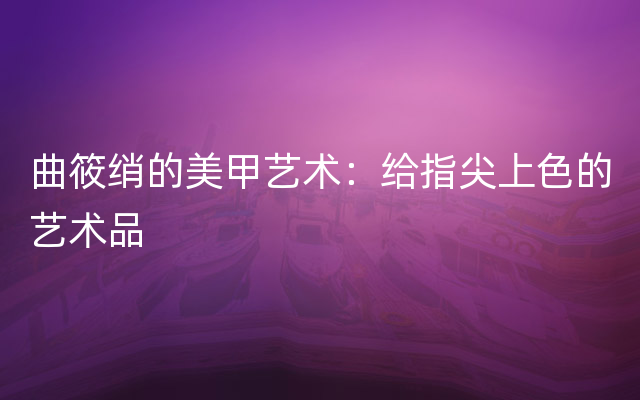 曲筱绡的美甲艺术：给指尖上色的艺术品