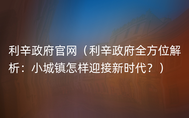 利辛政府官网（利辛政府全方位解析：小城镇怎样迎接新时代？）