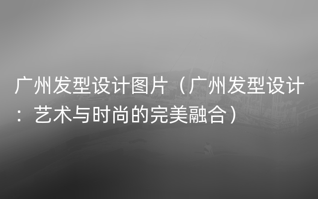 广州发型设计图片（广州发型设计：艺术与时尚的完美融合）