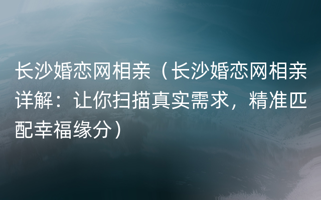 长沙婚恋网相亲（长沙婚恋网相亲详解：让你扫描真实需求，精准匹配幸福缘分）