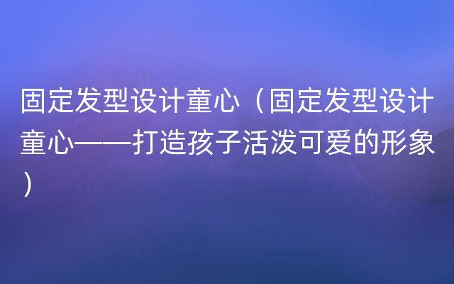 固定发型设计童心（固定发型设计童心——打造孩子活泼可爱的形象）