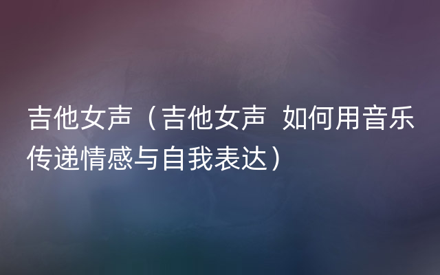 吉他女声（吉他女声  如何用音乐传递情感与自我表达）