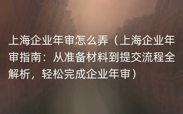 上海企业年审怎么弄（上海企业年审指南：从准备材料到提交流程全解析，轻松完成企业年