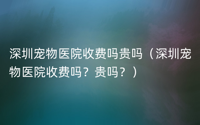 深圳宠物医院收费吗贵吗（深圳宠物医院收费吗？贵吗？）