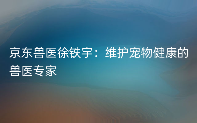 京东兽医徐铁宇：维护宠物健康的兽医专家