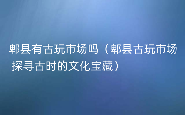 郫县有古玩市场吗（郫县古玩市场 探寻古时的文化宝藏）