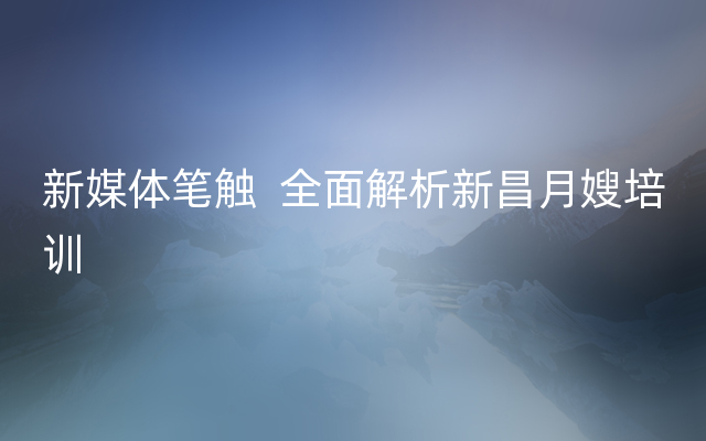 新媒体笔触  全面解析新昌月嫂培训