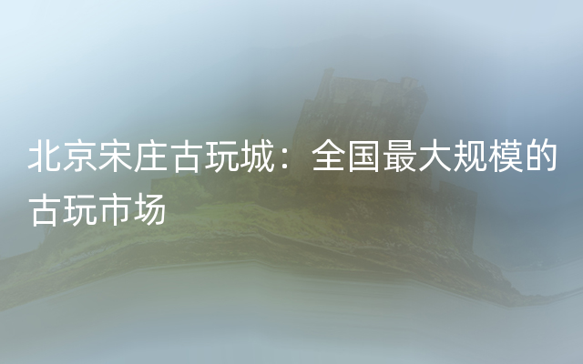 北京宋庄古玩城：全国最大规模的古玩市场