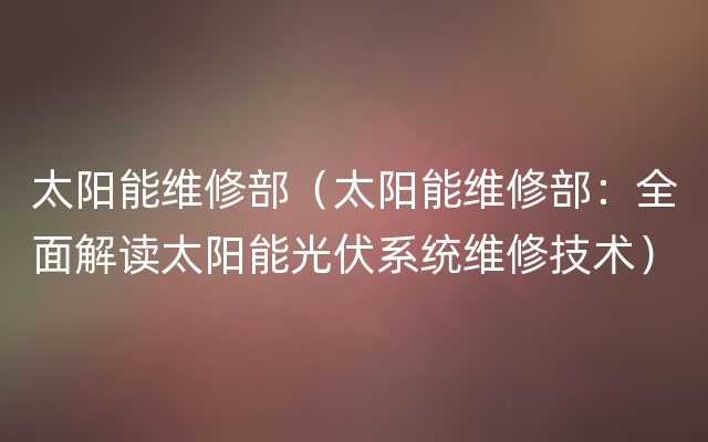 太阳能维修部（太阳能维修部：全面解读太阳能光伏系统维修技术）