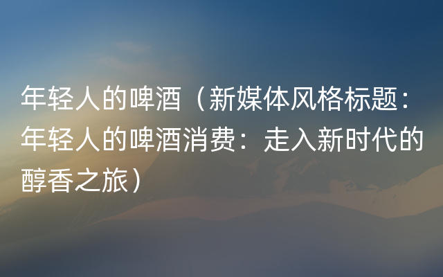 年轻人的啤酒（新媒体风格标题：年轻人的啤酒消费：走入新时代的醇香之旅）