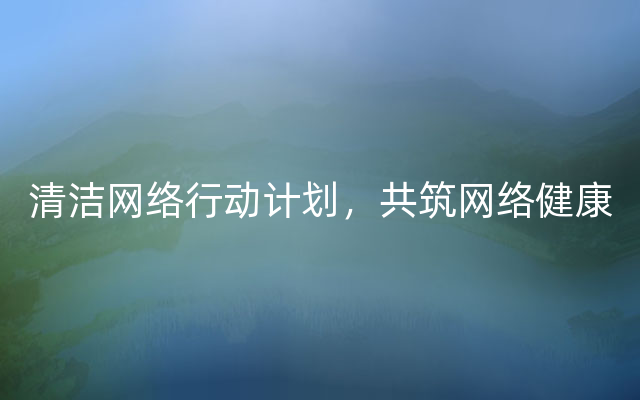 清洁网络行动计划，共筑网络健康