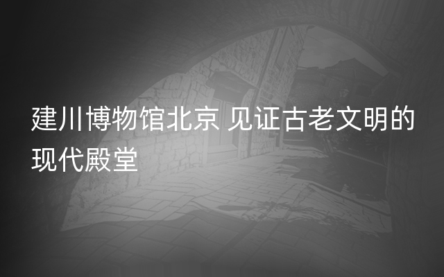 建川博物馆北京 见证古老文明的现代殿堂