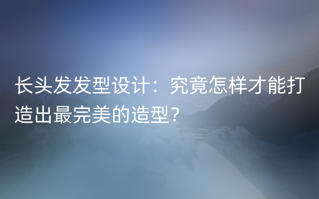 长头发发型设计：究竟怎样才能打造出最完美的造型？