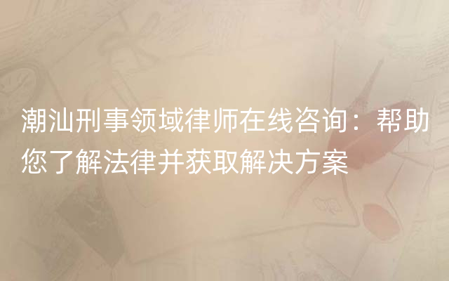 潮汕刑事领域律师在线咨询：帮助您了解法律并获取解决方案