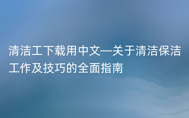 清洁工下载用中文—关于清洁保洁工作及技巧的全面指南