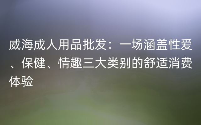 威海成人用品批发：一场涵盖性爱、保健、情趣三大类别的舒适消费体验