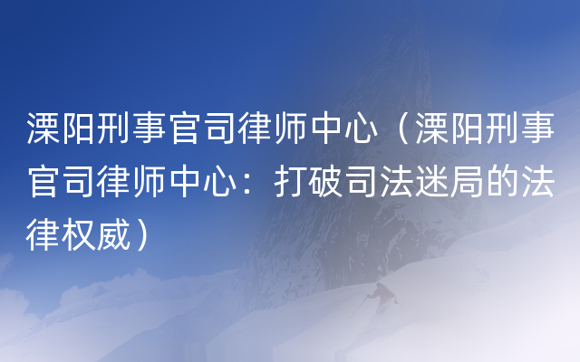 溧阳刑事官司律师中心（溧阳刑事官司律师中心：打破司法迷局的法律权威）