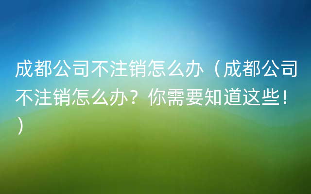 成都公司不注销怎么办（成都公司不注销怎么办？你