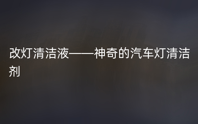 改灯清洁液——神奇的汽车灯清洁剂