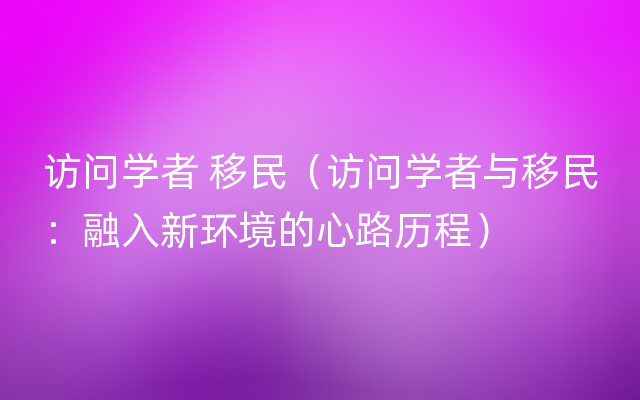 访问学者 移民（访问学者与移民：融入新环境的心路历程）