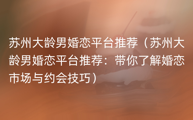 苏州大龄男婚恋平台推荐（苏州大龄男婚恋平台推荐：带你了解婚恋市场与约会技巧）