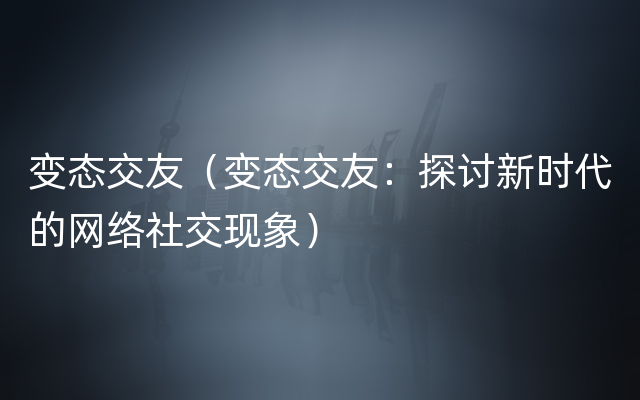 变态交友（变态交友：探讨新时代的网络社交现象）