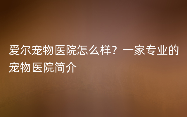 爱尔宠物医院怎么样？一家专业的宠物医院简介