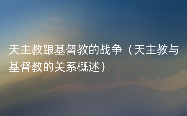 天主教跟基督教的战争（天主教与基督教的关系概述）