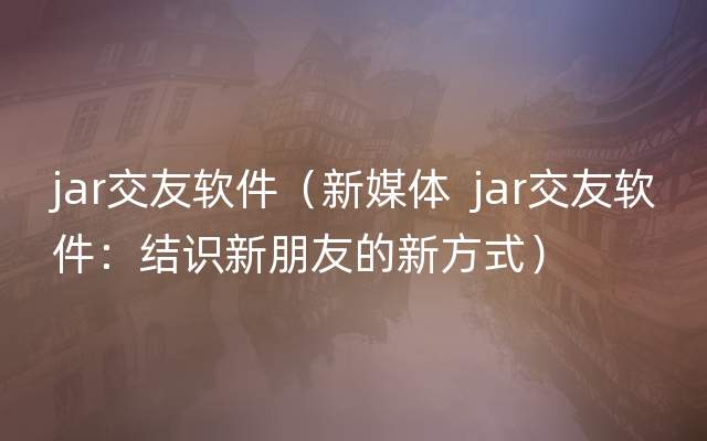 jar交友软件（新媒体  jar交友软件：结识新朋友的新方式）