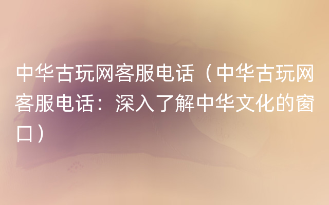 中华古玩网客服电话（中华古玩网客服电话：深入了解中华文化的窗口）