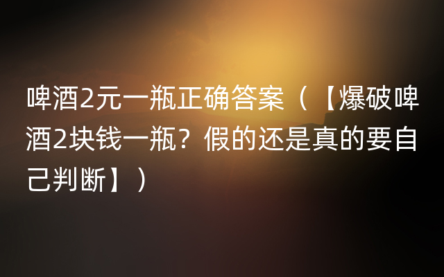 啤酒2元一瓶正确答案（【爆破啤酒2块钱一瓶？假的还是真的要自己判断】）