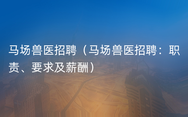 马场兽医招聘（马场兽医招聘：职责、要求及薪酬）