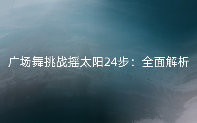 广场舞挑战摇太阳24步：全面解析