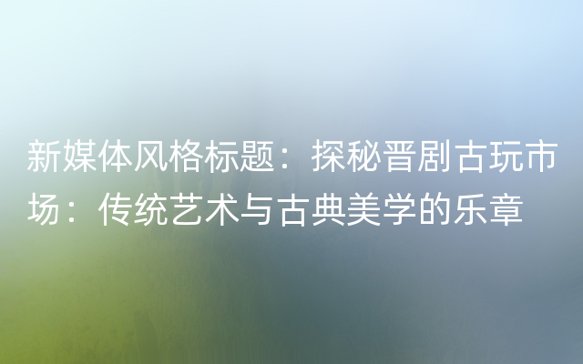 新媒体风格标题：探秘晋剧古玩市场：传统艺术与古典美学的乐章