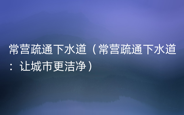 常营疏通下水道（常营疏通下水道：让城市更洁净）