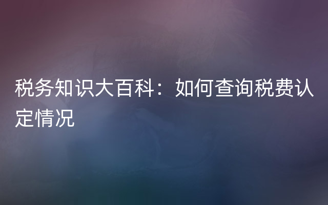 税务知识大百科：如何查询税费认定情况