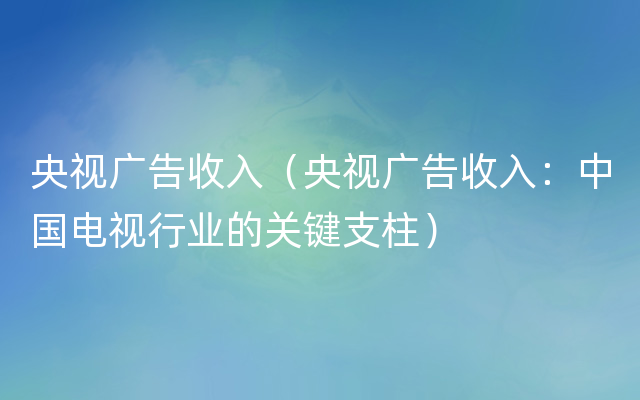 央视广告收入（央视广告收入：中国电视行业的关键支柱）