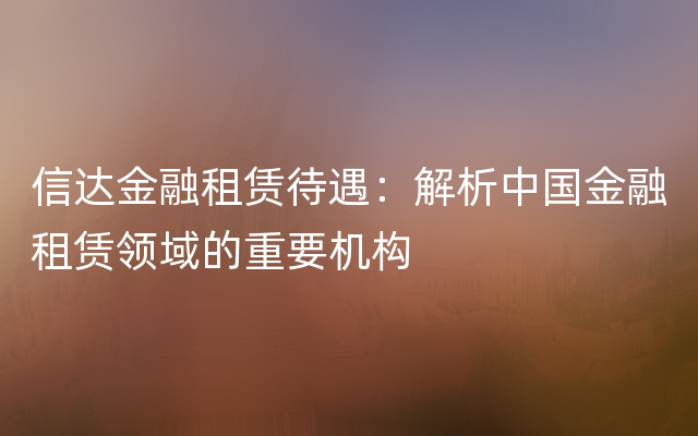 信达金融租赁待遇：解析中国金融租赁领域的重要机构