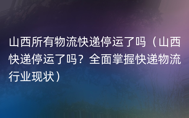 山西所有物流快递停运了吗（山西快递停运了吗？全面掌握快递物流行业现状）