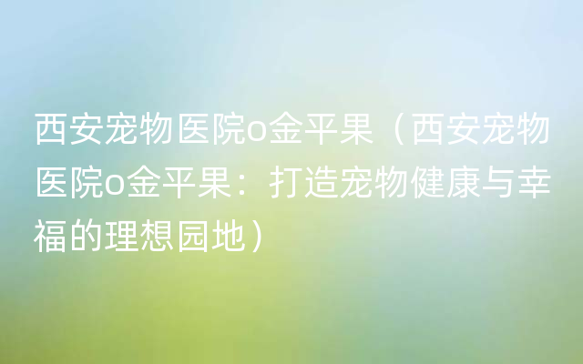 西安宠物医院o金平果（西安宠物医院o金平果：打造宠物健康与幸福的理想园地）