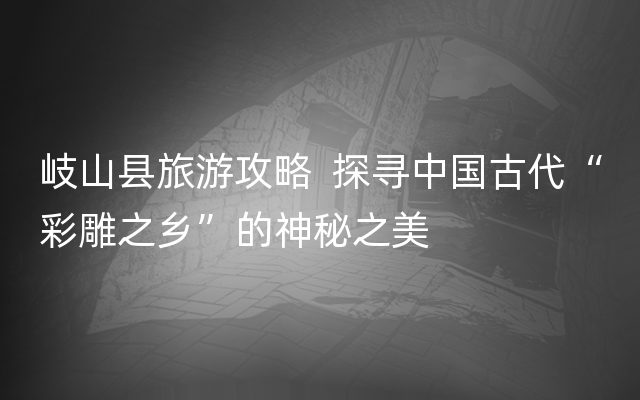 岐山县旅游攻略  探寻中国古代“彩雕之乡”的神秘之美